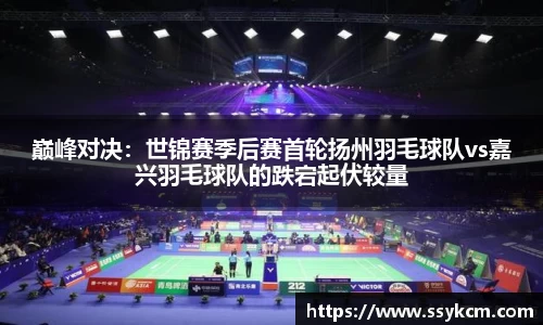 巅峰对决：世锦赛季后赛首轮扬州羽毛球队vs嘉兴羽毛球队的跌宕起伏较量